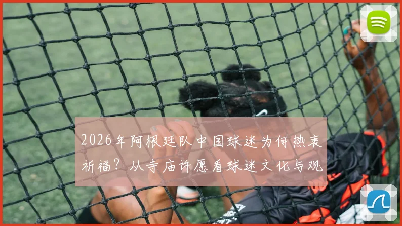 2026年阿根廷队中国球迷为何热衷祈福?从寺庙许愿看球迷文化与观赛心理