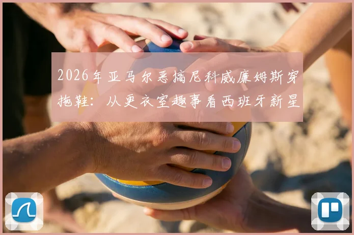 2026年亚马尔恶搞尼科威廉姆斯穿拖鞋:从更衣室趣事看西班牙新星的“塑料”兄弟情与真实友情