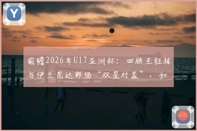 前瞻2026年U17亚洲杯：回顾王钰栋与伊兰昆达那场“双星对轰”，如今两人发展轨迹全解析