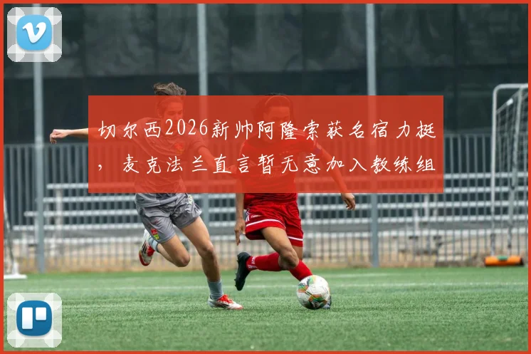 切尔西2026新帅阿隆索获名宿力挺，麦克法兰直言暂无意加入教练组，详解个人未来规划