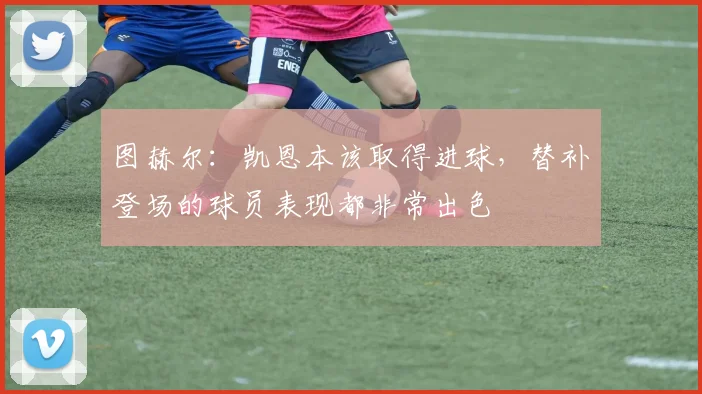 图赫尔：凯恩本该取得进球，替补登场的球员表现都非常出色