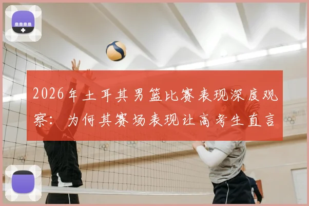 2026年土耳其男篮比赛表现深度观察:为何其赛场表现让高考生直言备受打击,背后原因与心态调整指南