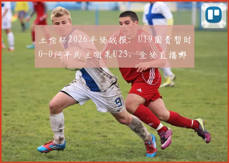 土伦杯2026半场战报：U19国青暂时0-0闷平民主刚果U23，全场直播哪里看？