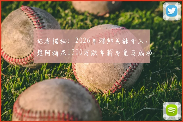 记者揭秘:2026年穆帅关键介入,楚阿梅尼1300万欧年薪与皇马成功续约内幕