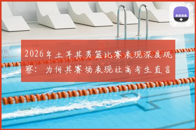 2026年土耳其男篮比赛表现深度观察：为何其赛场表现让高考生直言备受打击，背后原因与心态调整指南