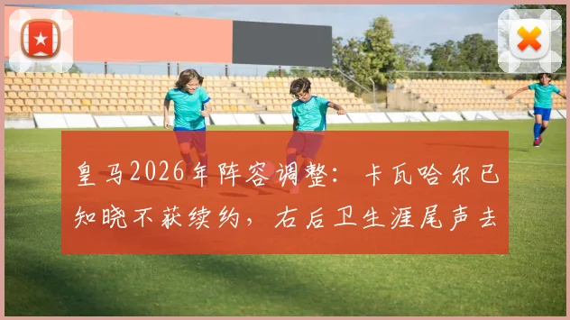 皇马2026年阵容调整：卡瓦哈尔已知晓不获续约，右后卫生涯尾声去向分析，附生涯数据回顾