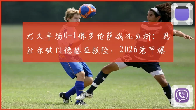 尤文半场0-1佛罗伦萨战况分析:恩杜尔破门德赫亚救险,2026意甲爆冷原因解读