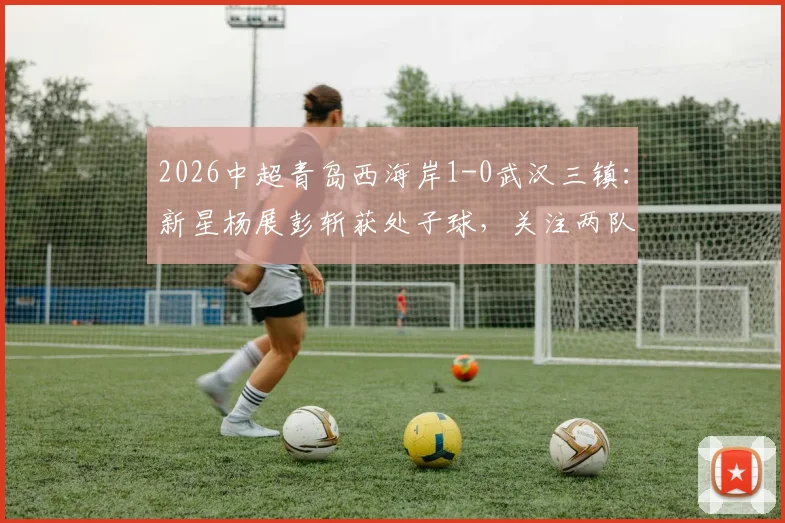 2026中超青岛西海岸1-0武汉三镇:新星杨展彭斩获处子球,关注两队赛程、历史交锋与最新积分榜