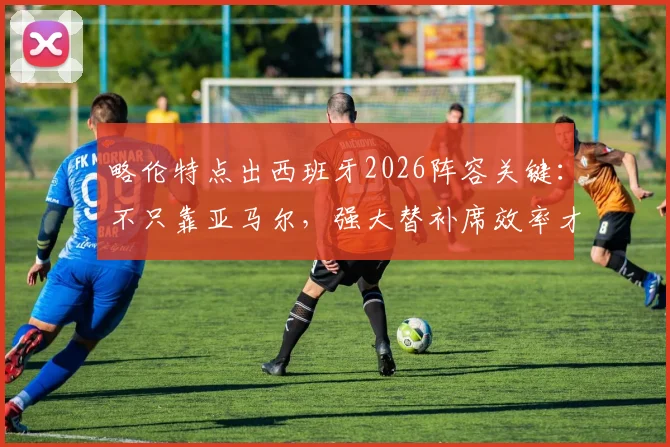 略伦特点出西班牙2026阵容关键：不只靠亚马尔，强大替补席效率才是争冠底气