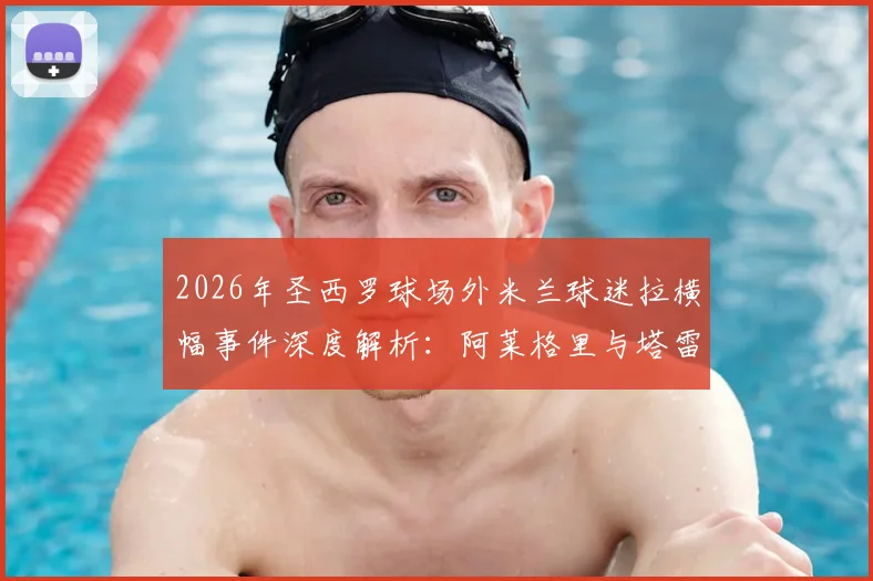 2026年圣西罗球场外米兰球迷拉横幅事件深度解析：阿莱格里与塔雷获赞真男人，伊布为何被斥为恶魔？