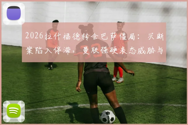 2026拉什福德转会巴萨僵局:买断案陷入停滞,曼联强硬表态威胁与巴萨断交