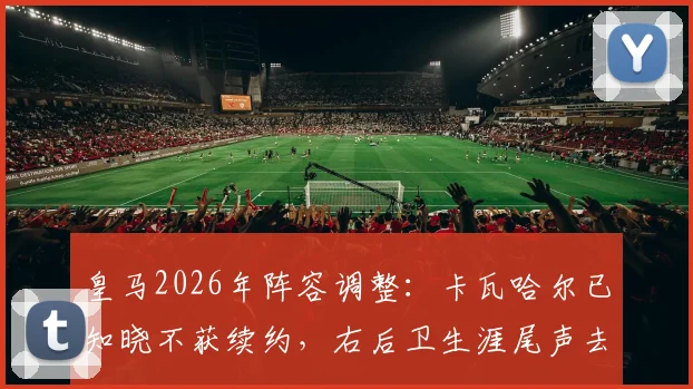 皇马2026年阵容调整：卡瓦哈尔已知晓不获续约，右后卫生涯尾声去向分析，附生涯数据回顾