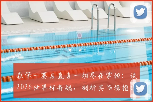 森保一赛后直言一切尽在掌控：谈2026世界杯备战，剖析其临场指挥与赢球决心