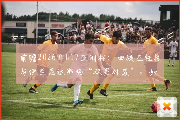 前瞻2026年U17亚洲杯:回顾王钰栋与伊兰昆达那场“双星对轰”,如今两人发展轨迹全解析