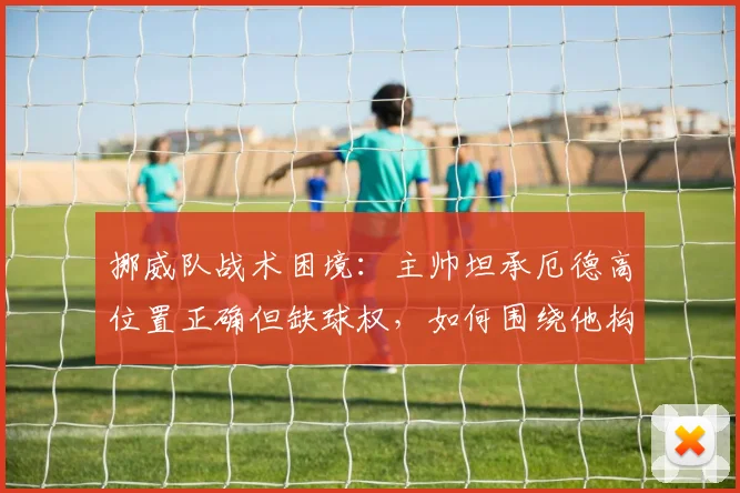 挪威队战术困境：主帅坦承厄德高位置正确但缺球权，如何围绕他构建2026世界杯竞争力？