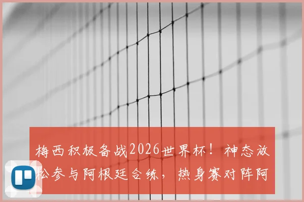 梅西积极备战2026世界杯！神态放松参与阿根廷合练，热身赛对阵阿尔及利亚看点前瞻