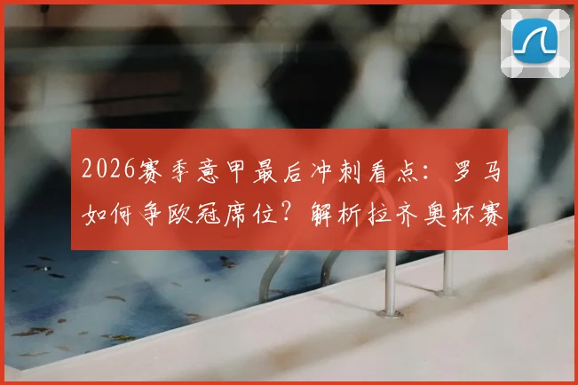 2026赛季意甲最后冲刺看点：罗马如何争欧冠席位？解析拉齐奥杯赛出局影响