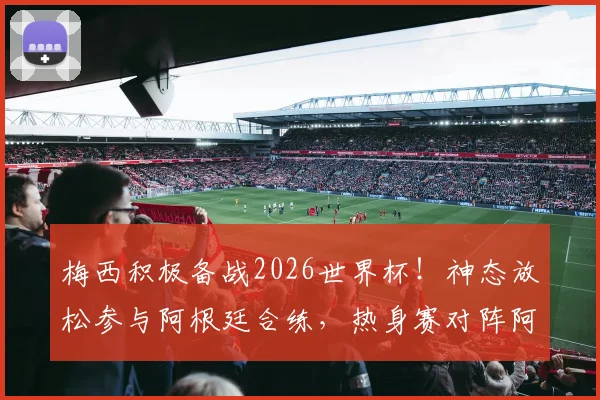 梅西积极备战2026世界杯!神态放松参与阿根廷合练,热身赛对阵阿尔及利亚看点前瞻