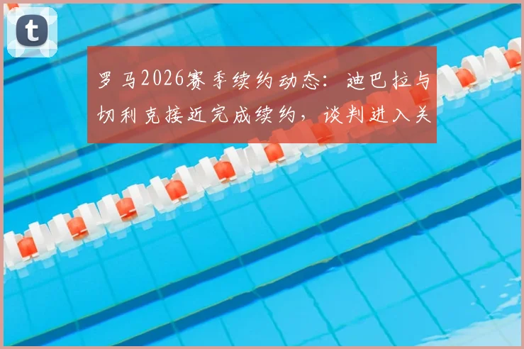 罗马2026赛季续约动态:迪巴拉与切利克接近完成续约,谈判进入关键阶段,附最新合同条款分析