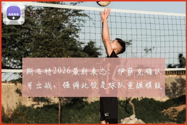 斯洛特2026最新表态:伊萨克确认可出战,强调此役是球队重振旗鼓的关键证明