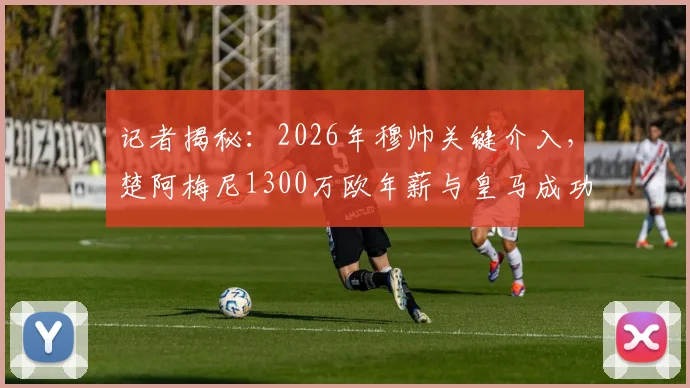 记者揭秘:2026年穆帅关键介入,楚阿梅尼1300万欧年薪与皇马成功续约内幕