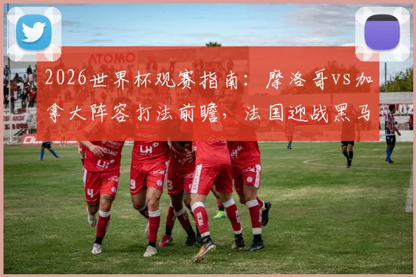 2026世界杯观赛指南：摩洛哥vs加拿大阵容打法前瞻，法国迎战黑马巴拉圭战术解析与球队深度分析