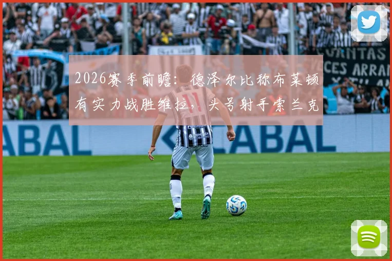 2026赛季前瞻:德泽尔比称布莱顿有实力战胜维拉,头号射手索兰克腿筋受伤复出时间分析