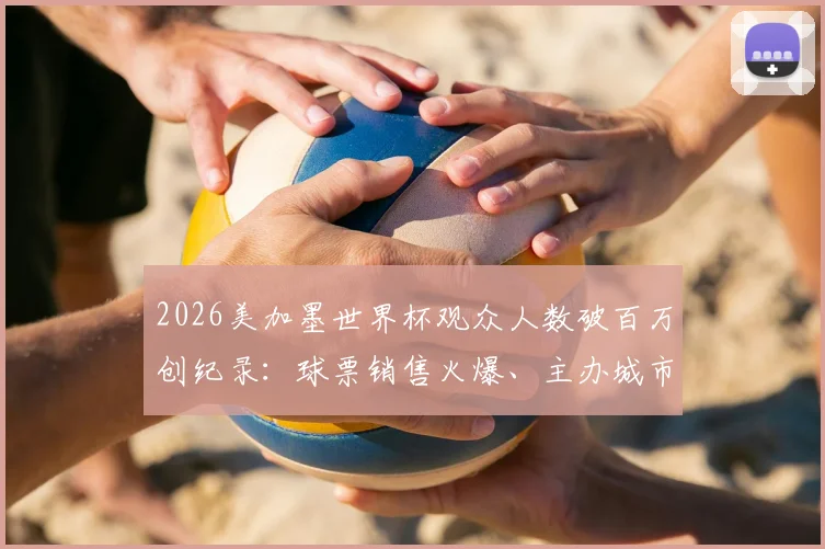 2026美加墨世界杯观众人数破百万创纪录:球票销售火爆、主办城市上座率预测及历年数据对比分析