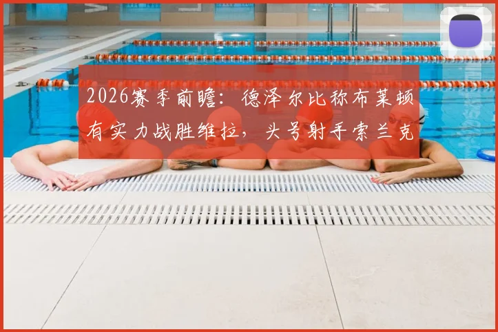 2026赛季前瞻：德泽尔比称布莱顿有实力战胜维拉，头号射手索兰克腿筋受伤复出时间分析