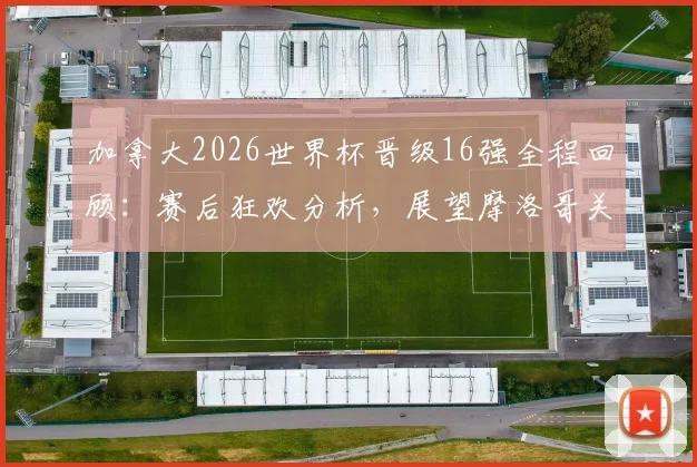 加拿大2026世界杯晋级16强全程回顾：赛后狂欢分析，展望摩洛哥关键战
