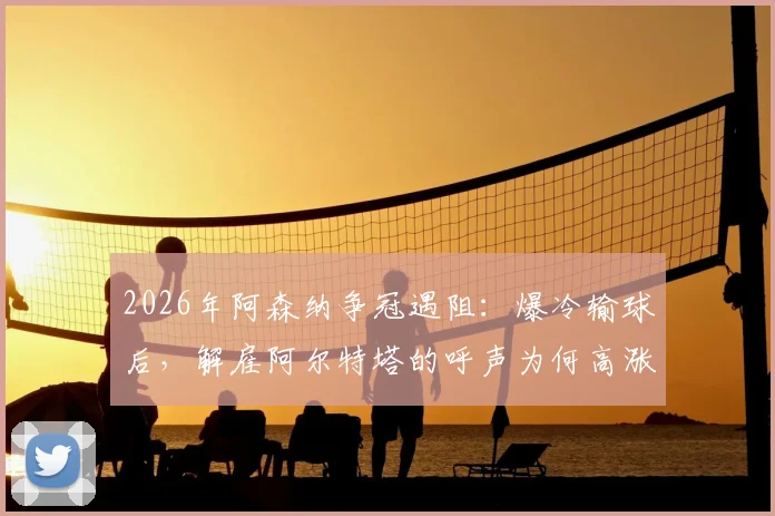 2026年阿森纳争冠遇阻：爆冷输球后，解雇阿尔特塔的呼声为何高涨？曼城是否真的衰落成唯一原因？