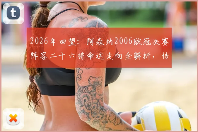 2026年回望：阿森纳2006欧冠决赛阵容二十六将命运走向全解析，传奇今何在？