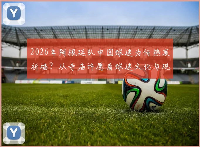 2026年阿根廷队中国球迷为何热衷祈福？从寺庙许愿看球迷文化与观赛心理