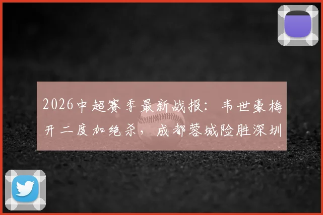 2026中超赛季最新战报：韦世豪梅开二度加绝杀，成都蓉城险胜深圳新鹏城，周定洋破门弑旧主（附全场集锦与积分榜变动）