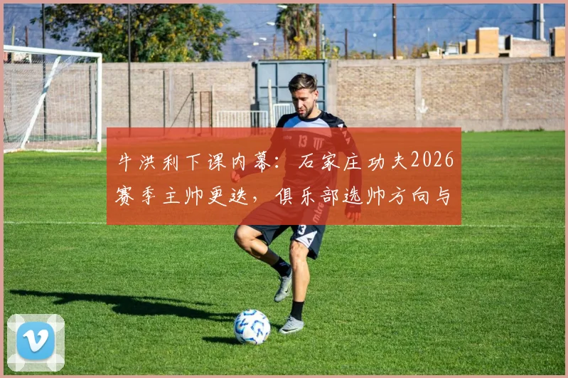 牛洪利下课内幕:石家庄功夫2026赛季主帅更迭,俱乐部选帅方向与潜在影响全解析