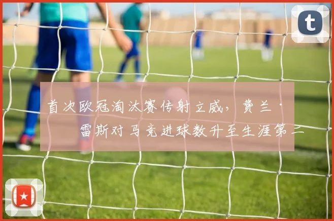 首次欧冠淘汰赛传射立威，费兰·托雷斯对马竞进球数升至生涯第二