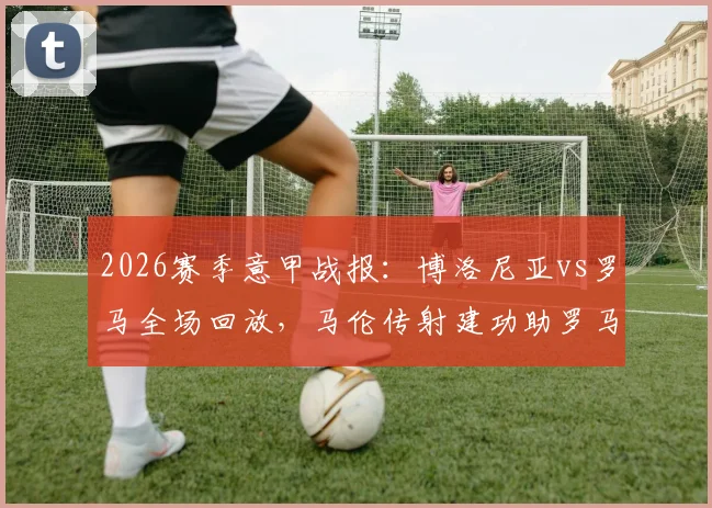 2026赛季意甲战报：博洛尼亚vs罗马全场回放，马伦传射建功助罗马2-0取胜，附比赛集锦录像资源