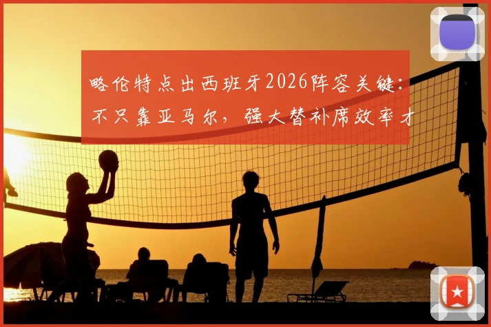 略伦特点出西班牙2026阵容关键：不只靠亚马尔，强大替补席效率才是争冠底气
