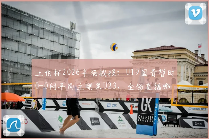 土伦杯2026半场战报:U19国青暂时0-0闷平民主刚果U23,全场直播哪里看?