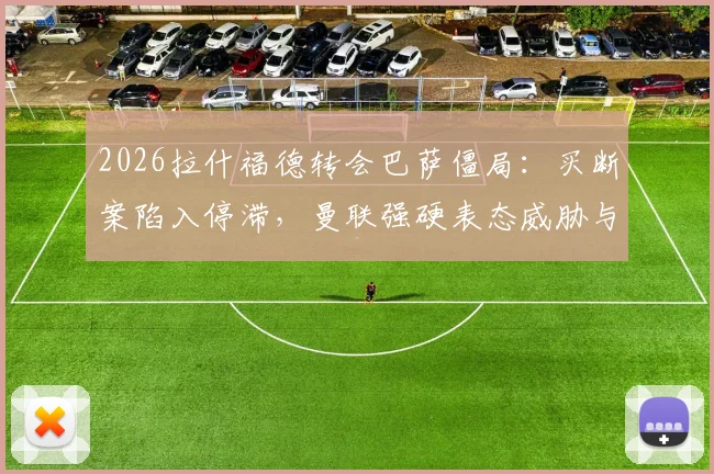 2026拉什福德转会巴萨僵局：买断案陷入停滞，曼联强硬表态威胁与巴萨断交