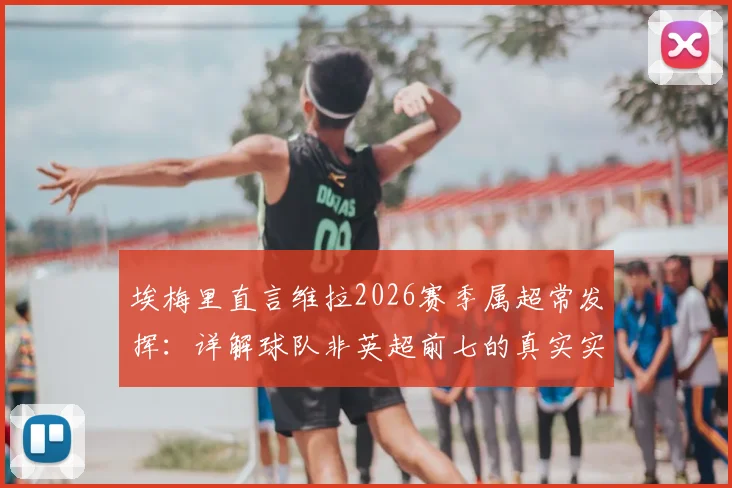 埃梅里直言维拉2026赛季属超常发挥:详解球队非英超前七的真实实力与成功原因