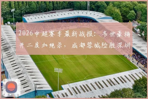 2026中超赛季最新战报:韦世豪梅开二度加绝杀,成都蓉城险胜深圳新鹏城,周定洋破门弑旧主(附全场集锦与积分榜变动)