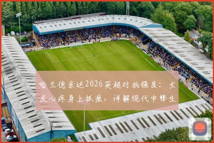 哈兰德亲述2026英超对抗强度：女友心疼身上抓痕，详解现代中锋生存现状