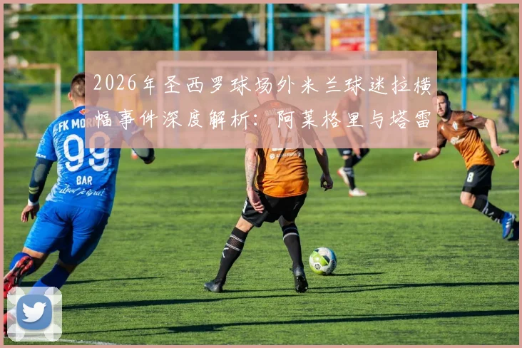 2026年圣西罗球场外米兰球迷拉横幅事件深度解析:阿莱格里与塔雷获赞真男人,伊布为何被斥为恶魔?