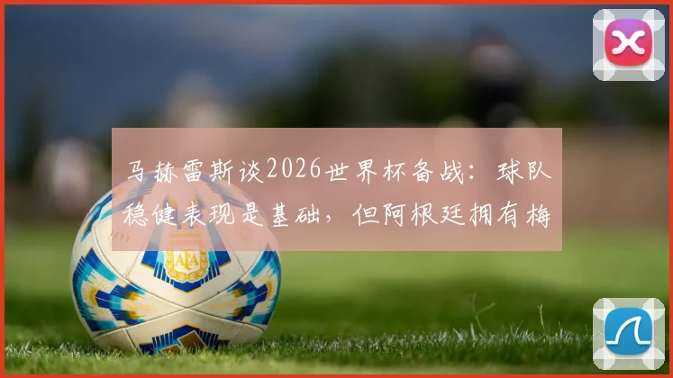 马赫雷斯谈2026世界杯备战：球队稳健表现是基础，但阿根廷拥有梅西是关键变数