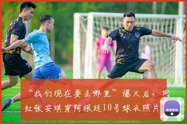 “我们现在要去哪里”爆火后，网红张安琪穿阿根廷10号球衣照片走红，个人资料与网友热议全解析