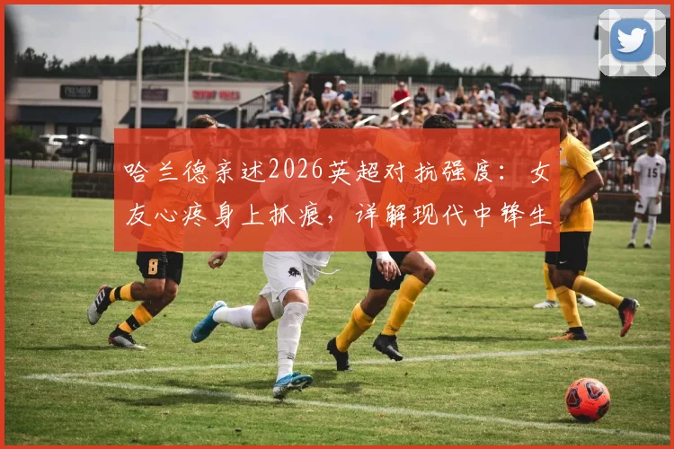 哈兰德亲述2026英超对抗强度：女友心疼身上抓痕，详解现代中锋生存现状