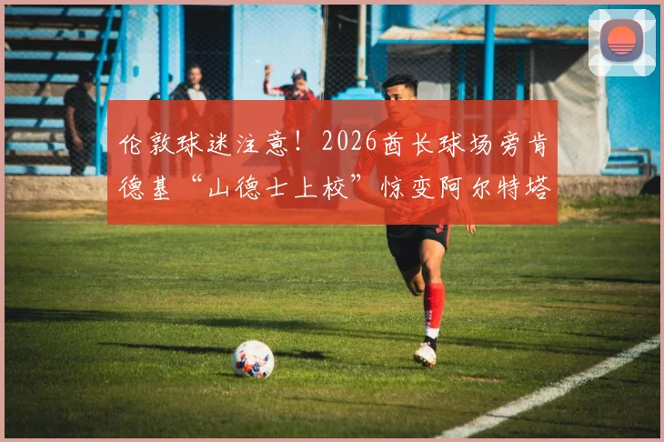 伦敦球迷注意！2026酋长球场旁肯德基“山德士上校”惊变阿尔特塔，现场直击与深层解读