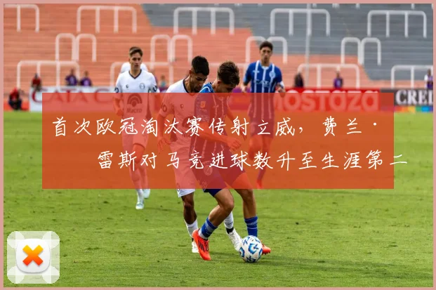 首次欧冠淘汰赛传射立威，费兰·托雷斯对马竞进球数升至生涯第二