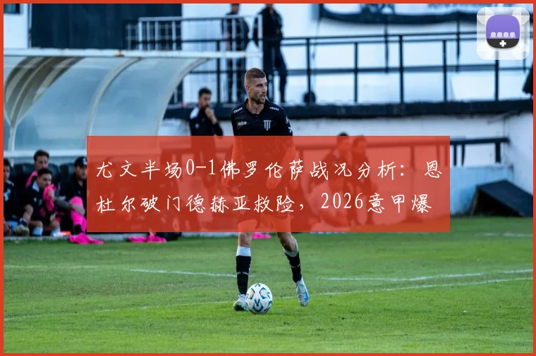 尤文半场0-1佛罗伦萨战况分析：恩杜尔破门德赫亚救险，2026意甲爆冷原因解读